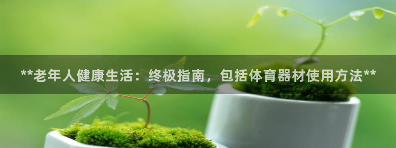 耀世平台负责人怎么样：**老年人健康生活：终极指南，包括体育